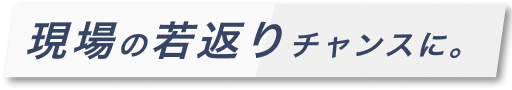 現場の若返りチャンスに。